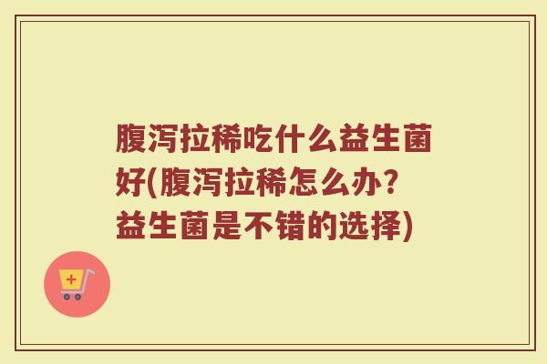 腹泻拉稀吃什么益生菌好(腹泻拉稀怎么办？益生菌是不错的选择)