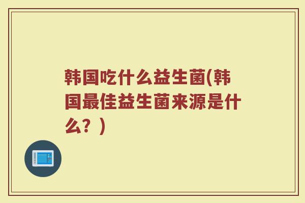 韩国吃什么益生菌(韩国最佳益生菌来源是什么？)