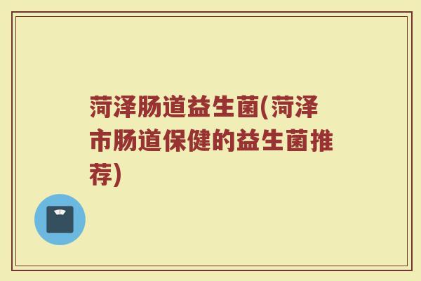 菏泽肠道益生菌(菏泽市肠道保健的益生菌推荐)