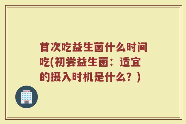 首次吃益生菌什么时间吃(初尝益生菌：适宜的摄入时机是什么？)