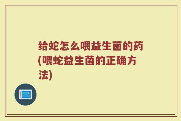 给蛇怎么喂益生菌的药(喂蛇益生菌的正确方法)