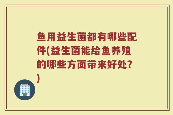 鱼用益生菌都有哪些配件(益生菌能给鱼养殖的哪些方面带来好处？)