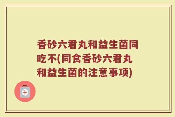 香砂六君丸和益生菌同吃不(同食香砂六君丸和益生菌的注意事项)