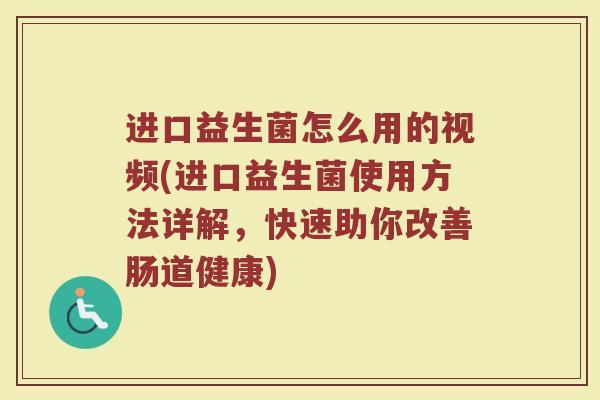 进口益生菌怎么用的视频(进口益生菌使用方法详解，快速助你改善肠道健康)
