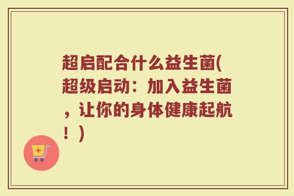 超启配合什么益生菌(超级启动：加入益生菌，让你的身体健康起航！)