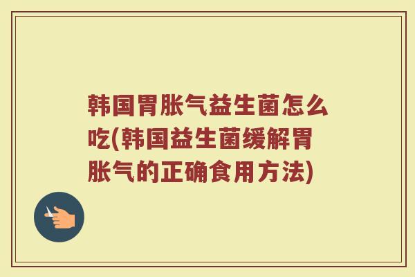 韩国胃胀气益生菌怎么吃(韩国益生菌缓解胃胀气的正确食用方法)