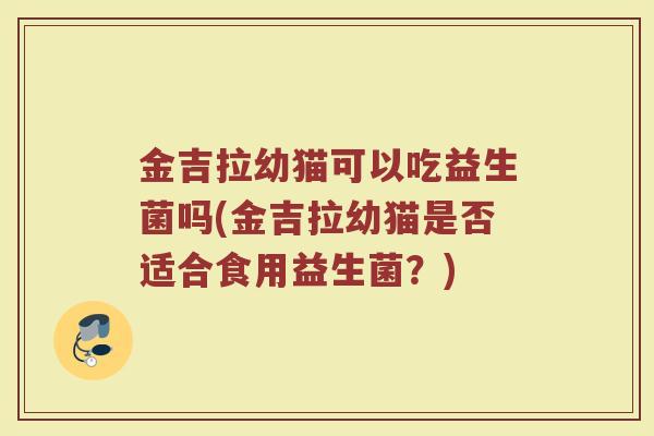 金吉拉幼猫可以吃益生菌吗(金吉拉幼猫是否适合食用益生菌？)