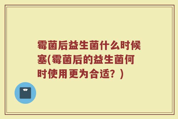 霉菌后益生菌什么时候塞(霉菌后的益生菌何时使用更为合适？)