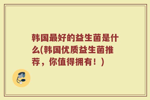 韩国最好的益生菌是什么(韩国优质益生菌推荐，你值得拥有！)