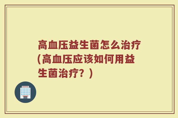 高血压益生菌怎么治疗(高血压应该如何用益生菌治疗？)