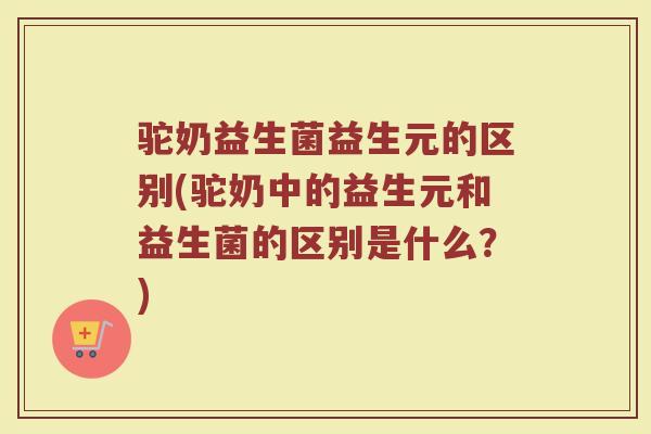 驼奶益生菌益生元的区别(驼奶中的益生元和益生菌的区别是什么？)