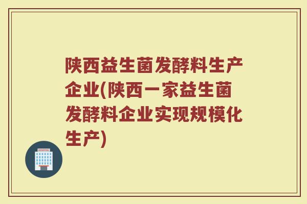 陕西益生菌发酵料生产企业(陕西一家益生菌发酵料企业实现规模化生产)
