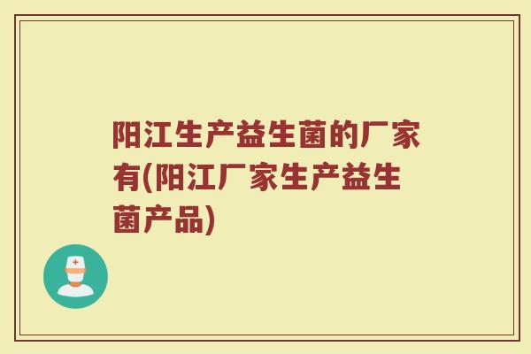 阳江生产益生菌的厂家有(阳江厂家生产益生菌产品)