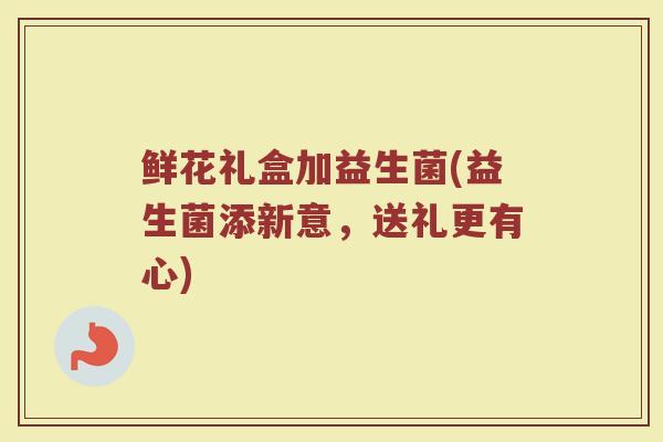 鲜花礼盒加益生菌(益生菌添新意，送礼更有心)