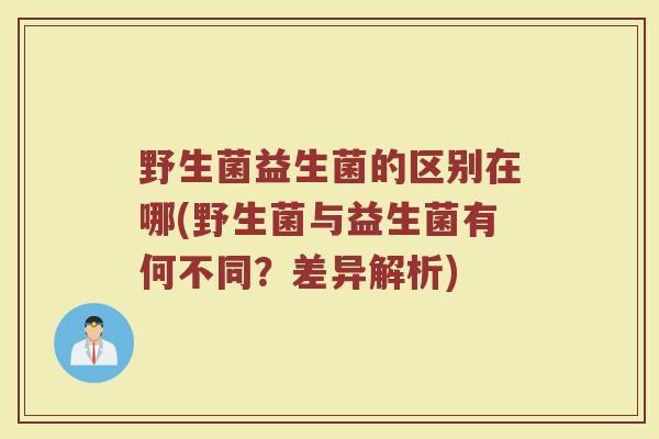 野生菌益生菌的区别在哪(野生菌与益生菌有何不同？差异解析)