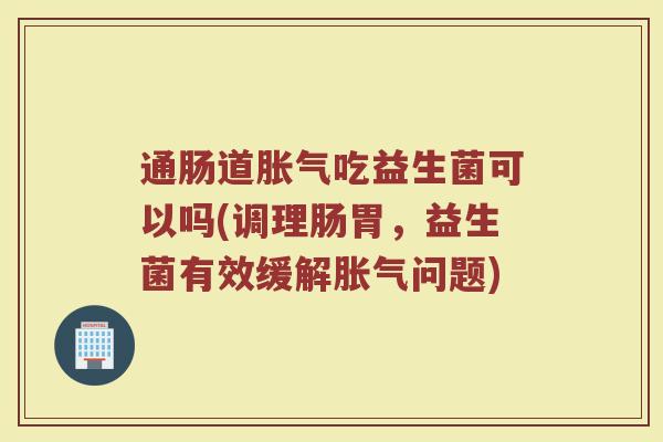 通肠道胀气吃益生菌可以吗(调理肠胃，益生菌有效缓解胀气问题)