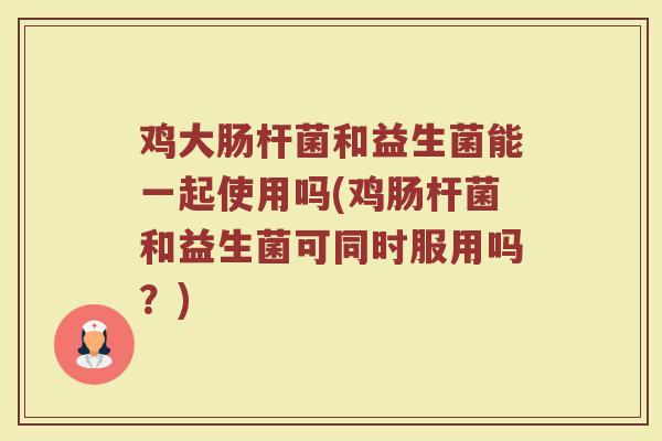 鸡大肠杆菌和益生菌能一起使用吗(鸡肠杆菌和益生菌可同时服用吗?) 鸡大肠杆菌和益生菌能一起使用吗(鸡肠杆菌和益生菌可同时服用吗?)