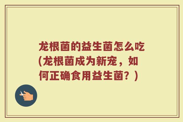 龙根菌的益生菌怎么吃(龙根菌成为新宠,如何正确食用益生菌?) 龙根菌的益生菌怎么吃(龙根菌成为新宠,如何正确食用益生菌?)