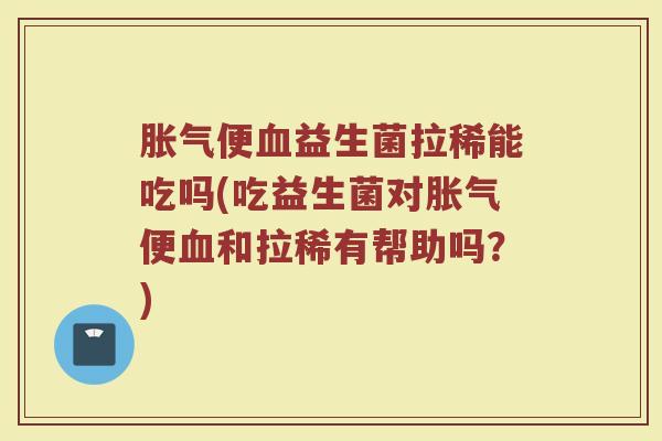 胀气便血益生菌拉稀能吃吗(吃益生菌对胀气便血和拉稀有帮助吗？)