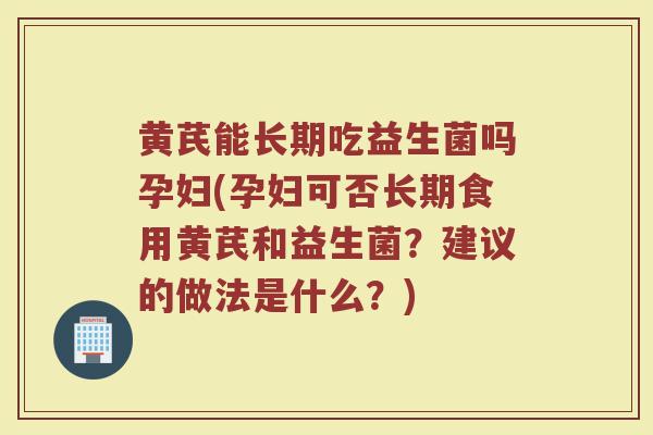 黄芪能长期吃益生菌吗孕妇(孕妇可否长期食用黄芪和益生菌？建议的做法是什么？)