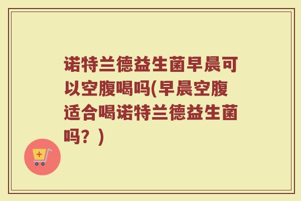 诺特兰德益生菌早晨可以空腹喝吗(早晨空腹适合喝诺特兰德益生菌吗？)