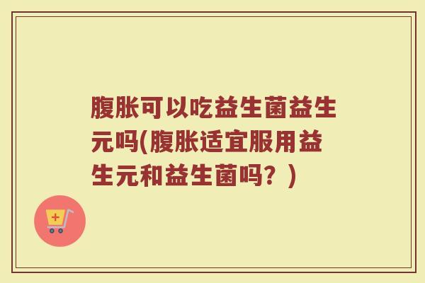 腹胀可以吃益生菌益生元吗(腹胀适宜服用益生元和益生菌吗？)