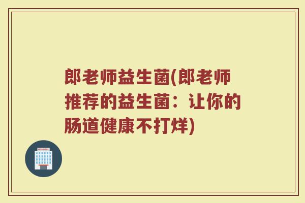 郎老师益生菌(郎老师推荐的益生菌：让你的肠道健康不打烊)