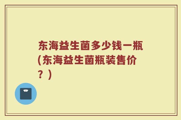 东海益生菌多少钱一瓶(东海益生菌瓶装售价?) 东海益生菌多少钱一瓶(东海益生菌瓶装售价?)