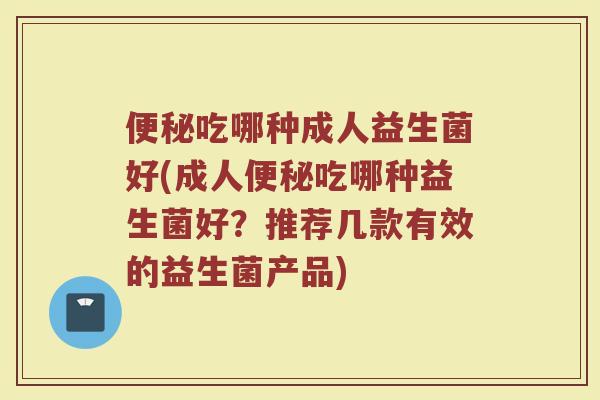 便秘吃哪种成人益生菌好(成人便秘吃哪种益生菌好？推荐几款有效的益生菌产品)