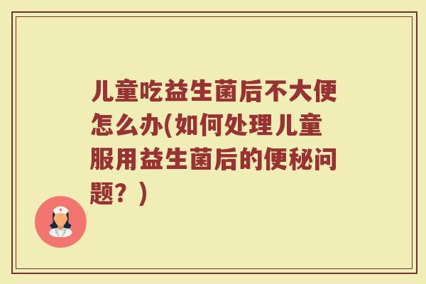 儿童吃益生菌后不大便怎么办(如何处理儿童服用益生菌后的便秘问题？)