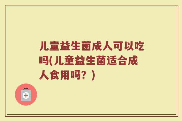 儿童益生菌成人可以吃吗(儿童益生菌适合成人食用吗？)