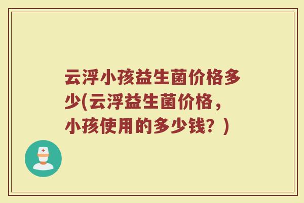 云浮小孩益生菌价格多少(云浮益生菌价格，小孩使用的多少钱？)