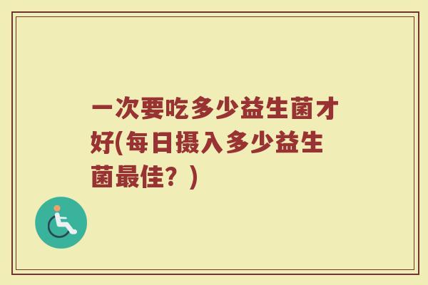 一次要吃多少益生菌才好(每日摄入多少益生菌最佳？)
