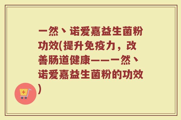 一然丶诺爱嘉益生菌粉功效(提升免疫力，改善肠道健康——一然丶诺爱嘉益生菌粉的功效)