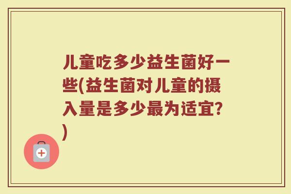 儿童吃多少益生菌好一些(益生菌对儿童的摄入量是多少最为适宜？)