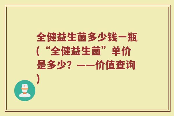 全健益生菌多少钱一瓶(“全健益生菌”单价是多少？——价值查询)