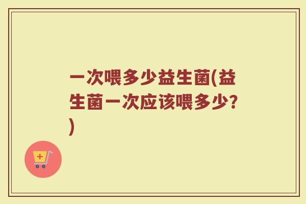 一次喂多少益生菌(益生菌一次应该喂多少？)