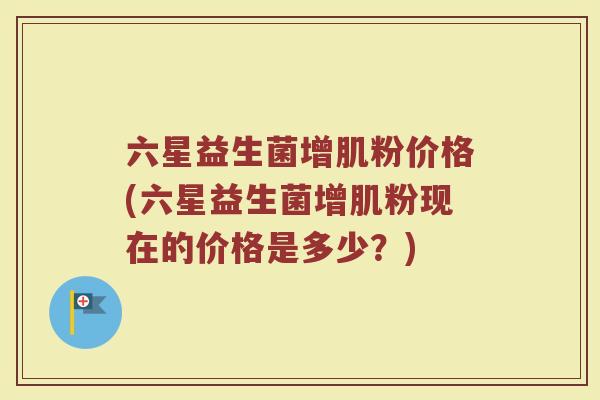 六星益生菌增肌粉价格(六星益生菌增肌粉现在的价格是多少？)
