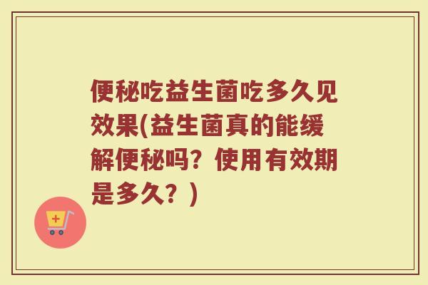 便秘吃益生菌吃多久见效果(益生菌真的能缓解便秘吗？使用有效期是多久？)