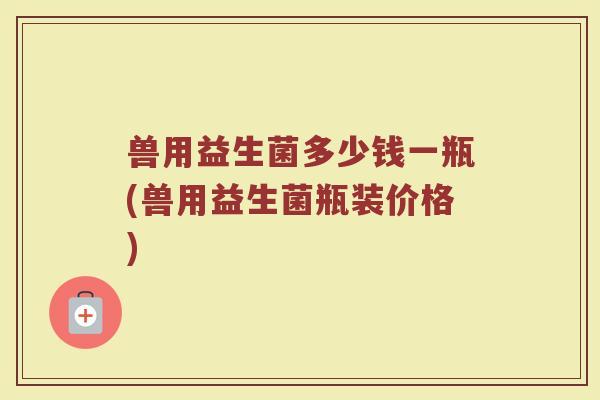 兽用益生菌多少钱一瓶(兽用益生菌瓶装价格)