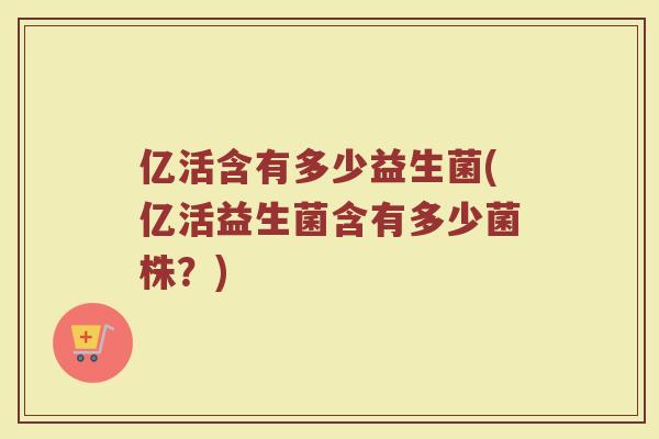 亿活含有多少益生菌(亿活益生菌含有多少菌株？)