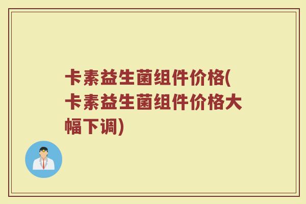 卡素益生菌组件价格(卡素益生菌组件价格大幅下调)