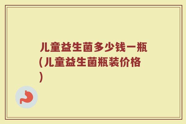 儿童益生菌多少钱一瓶(儿童益生菌瓶装价格)