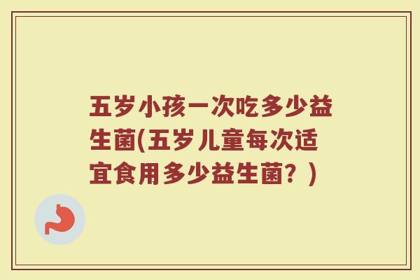 五岁小孩一次吃多少益生菌(五岁儿童每次适宜食用多少益生菌？)