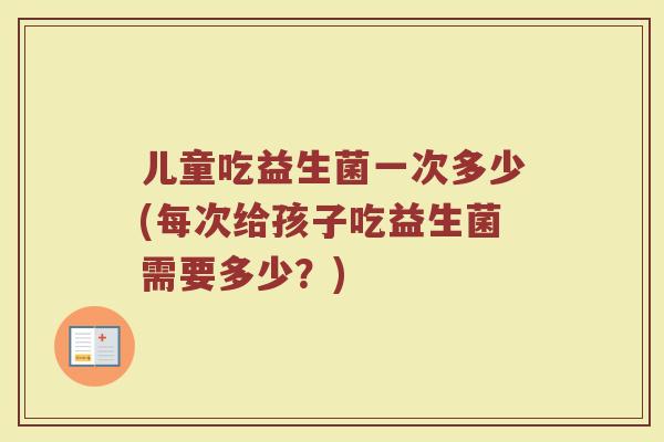 儿童吃益生菌一次多少(每次给孩子吃益生菌需要多少？)