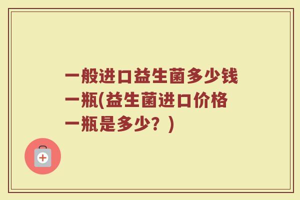 一般进口益生菌多少钱一瓶(益生菌进口价格一瓶是多少？)