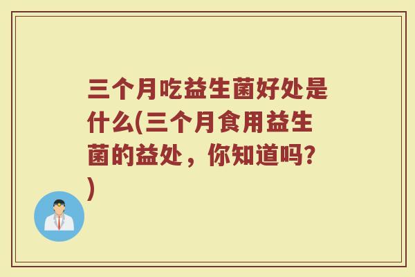 三个月吃益生菌好处是什么(三个月食用益生菌的益处，你知道吗？)