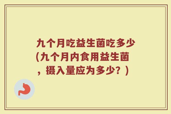 九个月吃益生菌吃多少(九个月内食用益生菌，摄入量应为多少？)