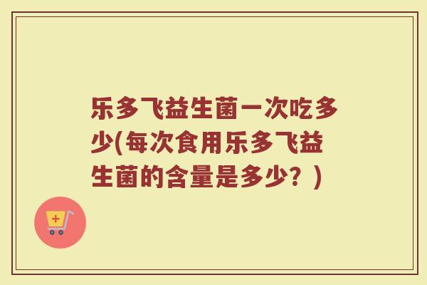 乐多飞益生菌一次吃多少(每次食用乐多飞益生菌的含量是多少？)
