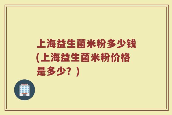 上海益生菌米粉多少钱(上海益生菌米粉价格是多少？)